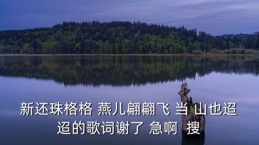 新还珠格格 燕儿翩翩飞 当 山也迢迢的歌词谢了 急啊  搜