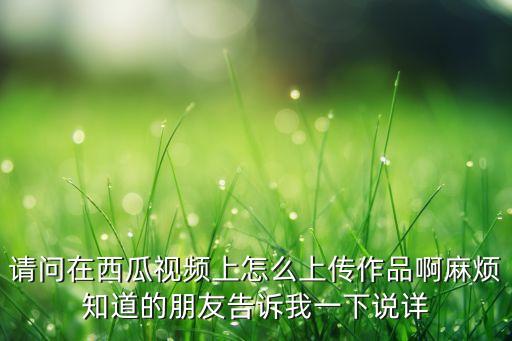 请问在西瓜视频上怎么上传作品啊麻烦知道的朋友告诉我一下说详