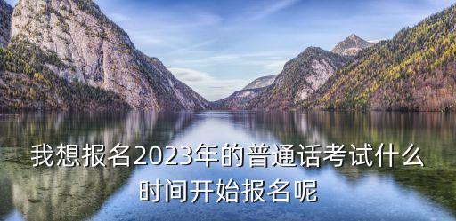 我想报名2023年的普通话考试什么时间开始报名呢