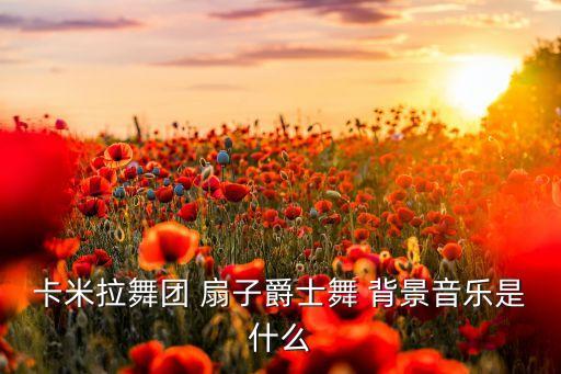 卡米拉舞团 扇子爵士舞 背景音乐是什么