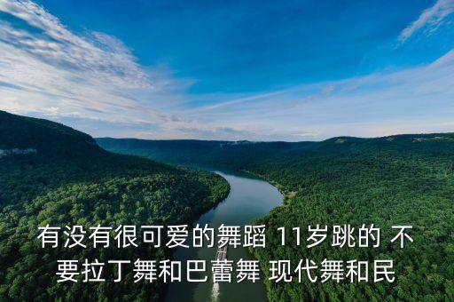 有没有很可爱的舞蹈 11岁跳的 不要拉丁舞和巴蕾舞 现代舞和民