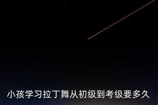 拉丁舞考级要多少时间，小孩学习拉丁舞从初级到考级要多久