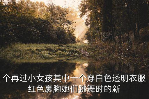个再过小女孩其中一个穿白色透明衣服红色裹胸她们跳舞时的新