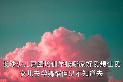 长沙少儿舞蹈培训学校哪家好我想让我女儿去学舞蹈但是不知道去