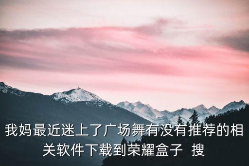 我妈最近迷上了广场舞有没有推荐的相关软件下载到荣耀盒子  搜