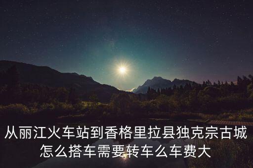 巴格拉宗怎么去，从丽江火车站到香格里拉县独克宗古城怎么搭车需要转车么车费大