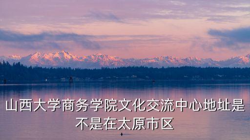 山西大学商务学院文化交流中心地址是不是在太原市区