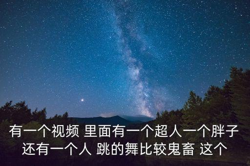 有一个视频 里面有一个超人一个胖子还有一个人 跳的舞比较鬼畜 这个