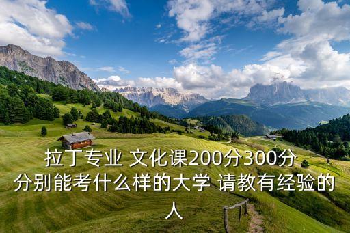 拉丁专业 文化课200分300分 分别能考什么样的大学 请教有经验的人