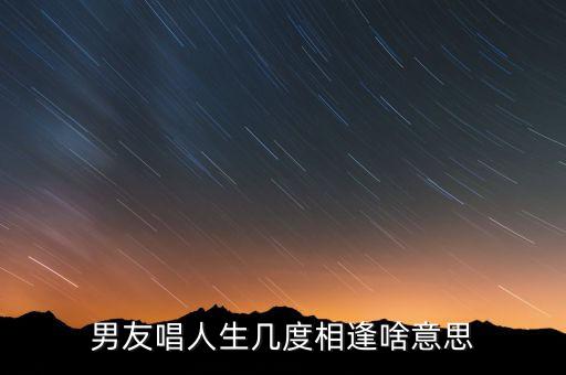 人生几度相逢的意思是什么意思是什么意思，男友唱人生几度相逢啥意思