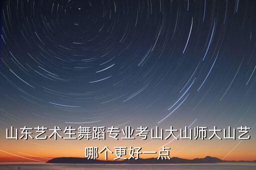 山东舞蹈艺考学校排名，山东艺术生舞蹈专业考山大山师大山艺哪个更好一点