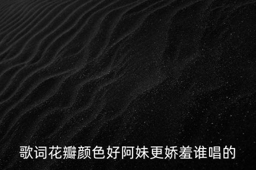阿妹更娇羞是什么歌，歌词花瓣颜色好阿妹更娇羞谁唱的
