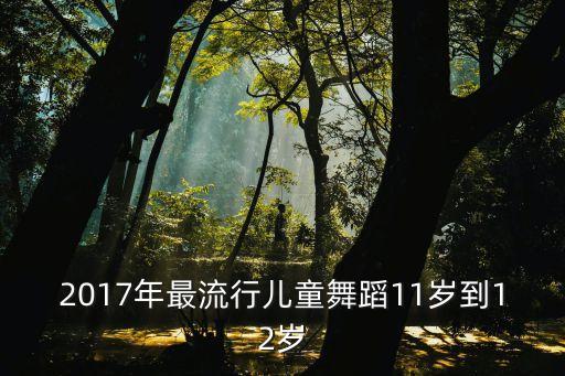 2017年最流行儿童舞蹈11岁到12岁