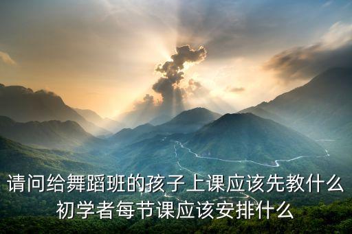 请问给舞蹈班的孩子上课应该先教什么初学者每节课应该安排什么