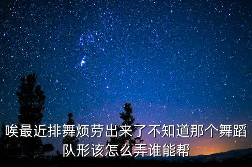 唉最近排舞烦劳出来了不知道那个舞蹈队形该怎么弄谁能帮