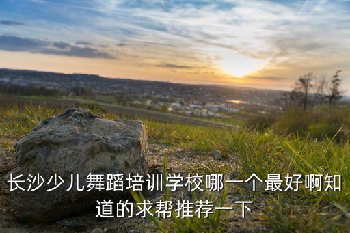 长沙少儿舞蹈培训学校哪一个最好啊知道的求帮推荐一下