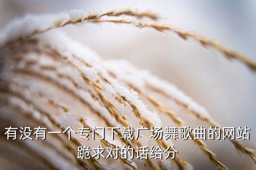 有没有一个专门下载广场舞歌曲的网站跪求对的话给分