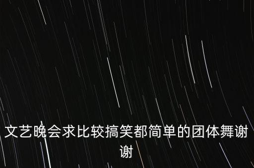 文艺晚会求比较搞笑都简单的团体舞谢谢