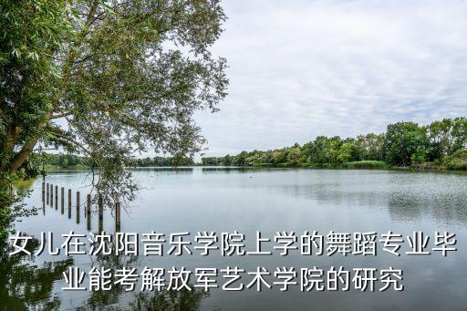 舞蹈专业怎么考军艺，女儿在沈阳音乐学院上学的舞蹈专业毕业能考解放军艺术学院的研究