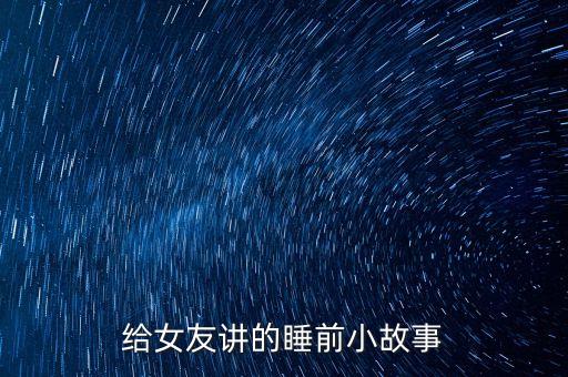 讲故事 睡前故事给女朋友，晚上给女朋友讲的睡前故事谢谢了