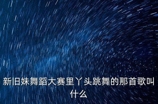 有一首广场舞歌叫新什么妹啊，新旧妹舞蹈大赛里丫头跳舞的那首歌叫什么