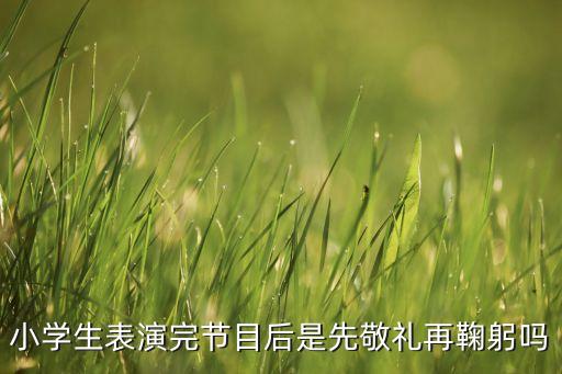 小学生表演完节目后是先敬礼再鞠躬吗