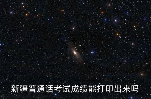 新疆普通话考试成绩能打印出来吗