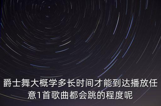 爵士舞大概学多长时间才能到达播放任意1首歌曲都会跳的程度呢