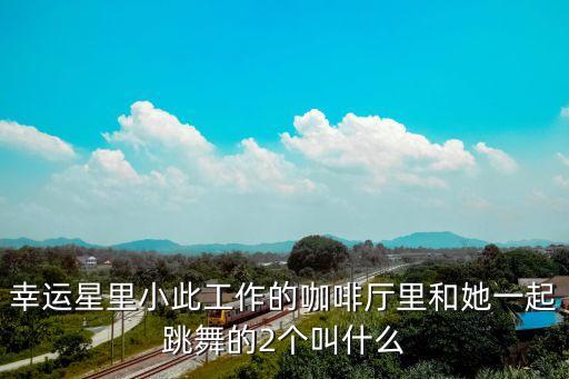 幸运星里小此工作的咖啡厅里和她一起跳舞的2个叫什么