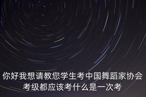 你好我想请教您学生考中国舞蹈家协会考级都应该考什么是一次考