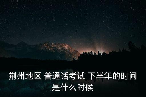 荆州地区 普通话考试 下半年的时间是什么时候