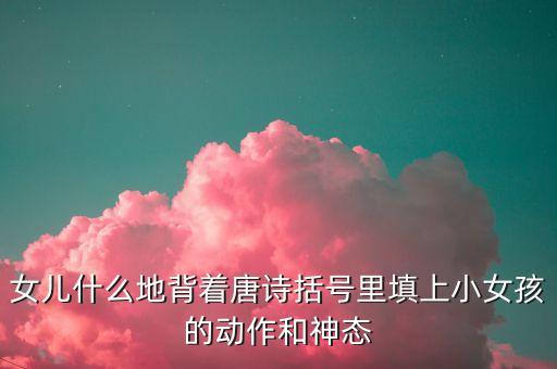 女儿什么地背着唐诗括号里填上小女孩的动作和神态