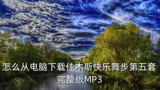 怎么从电脑下载佳木斯快乐舞步第五套完整版MP3
