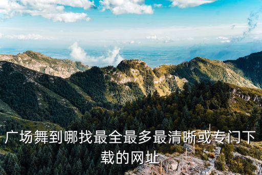 广场舞都是在哪里下载的，广场舞到哪找最全最多最清晰或专门下载的网址