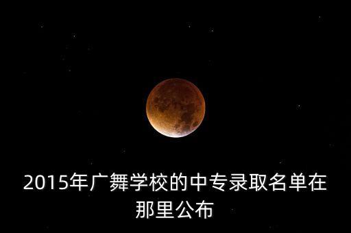 2015年广舞学校的中专录取名单在那里公布