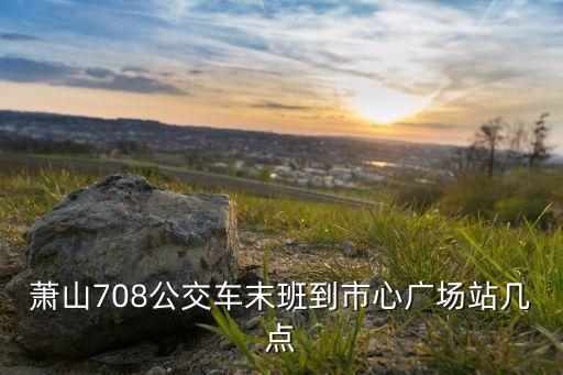 心梅广场怎么去，萧山708公交车末班到市心广场站几点