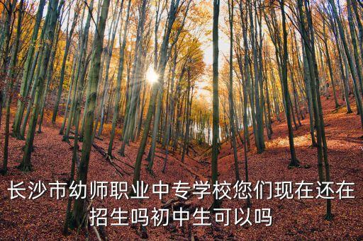 长沙市幼师职业中专学校您们现在还在招生吗初中生可以吗